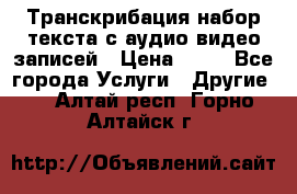 Транскрибация/набор текста с аудио,видео записей › Цена ­ 15 - Все города Услуги » Другие   . Алтай респ.,Горно-Алтайск г.